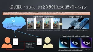 AppleはAIビデオ圧縮のスタートアップWaveOneを買収したり、元Googleの検索責任者ジョン・ジャナンドレアを雇用したりするなど、AIに投資している。
同様に、Googleは2023年のGoogle IOで、Googleフォトから始まったMagic EraserがMagic Editorにアップグレードされたことを発表しており、すでにPixel 8にはG3チップが搭載されています。
AI
AI AI
会話のリアルタイム翻訳
メールの概要生成
会議記録の生成
写真編集や撮影補助
本人確認が必要
インターネット接続が必要
クラウド コンピューティングの能力に依存
遅延が発生
https://blog.google/products/photos/google-photos-magic-editor-pixel-io-2023/
Magic Editor in Google Photos
Apple unveils M3, M3 Pro, and M3 Max
https://www.apple.com/newsroom/2023/10/apple-unveils-m3-m3-pro-and-m3-
max-the-most-advanced-chips-for-a-personal-computer/
Google Tensor G3
https://blog.google/products/pixel/google-tensor-g3-pixel-8/
 