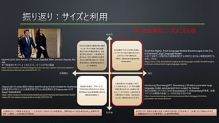 本来AIで実装する意味が無い事柄
（インターネットで検索できる知識、
誰もができる作業の自動化）を迅
速に解決するので、人員削減に利
用される。つまり、最終的には淘汰
される人間が増えるだけで、その効
率化は果たして意味があるのかどう
か？を議論中
その企業の“イズム”に合致した資料、
コンプライアンスなどと現代のパラダイ
ムやバズワードから解を生成
（RAG：Retrieval-Augmented
Generation）
NASAや気象庁、アイビーリーグ、
TOYOTAなど時代をけん引する必
要があるような企業戦略を立案する
補助的な役割など
企業が長年かけて蓄積してきたナ
レッジを体系化して、データから情報
や解を導き出すスキームを創出する
など、データやそのスキームを利用する
人間が変わっても同じ（またはそれ
以上の）価値を出せるようにする
対話型ロボットや画像生成などは、一人では思いつかなかったものを提供し、視野の拡大による生産性の向上が期待でき
ます（≒警告：人知を超えた可能性）
AIプロバイダーが膨大な電力を使って事前学習させたモデルを使って（必要に応じて組み合わせて
）組織独自のナレッジを管理する（企業戦略の補助）
大規模化 特化
社外秘
社内外
OpenAI CEO Sam Altman, US House Speaker Mike Johnson discuss AI's
risk
米下院議長とオープンＡＩのＣＥＯ、ＡＩリスク巡り議論
https://www.reuters.com/technology/openai-ceo-sam-altman-us-house-speaker-
mike-johnson-discuss-ais-risk-2024-01-11/
Hippocratic AI raises $50 million seed funding to build models for healthcare
医療業界向け特化した大規模言語モデル(LLM)を開発する"Hippocratic AI"が
Seedで$50Mを調達
https://www.reuters.com/business/healthcare-pharmaceuticals/hippocratic-health-
raises-50-mln-seed-funding-build-ai-model-2023-05-16/
Introducing BloombergGPT, Bloomberg’s 50-billion parameter large
language model, purpose-built from scratch for finance
独自の金融ビジネス特化型AI「BloombergGPT」をBloombergが発表、金融
アナリストの業務や金融ニュースの作成を手助け可能
https://www.bloomberg.com/company/press/bloomberggpt-50-billion-
parameter-llm-tuned-finance/
Small But Mighty: Small Language Models Breakthroughs in the Era
of Dominant Large Language Models
小さくても強力: 支配的な大規模言語モデルの時代における小規模言語モデル
のブレークスルー
https://www.unite.ai/small-but-mighty-small-language-models-breakthroughs-
in-the-era-of-dominant-large-language-models/
多くの企業のニーズはこちら側
 