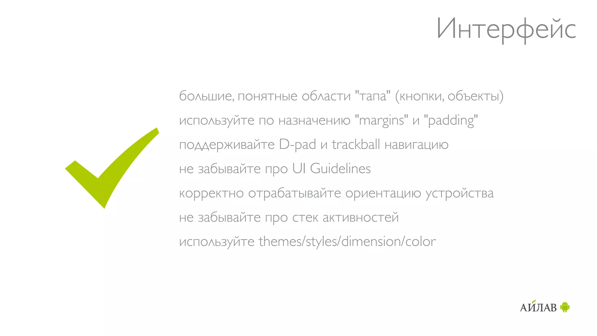 Интерфейс

большие, понятные области "тапа" (кнопки, объекты)
используйте по назначению "margins" и "padding"
поддерживайте D-pad и trackball навигацию
не забывайте про UI Guidelines
корректно отрабатывайте ориентацию устройства
не забывайте про стек активностей
используйте themes/styles/dimension/color
 