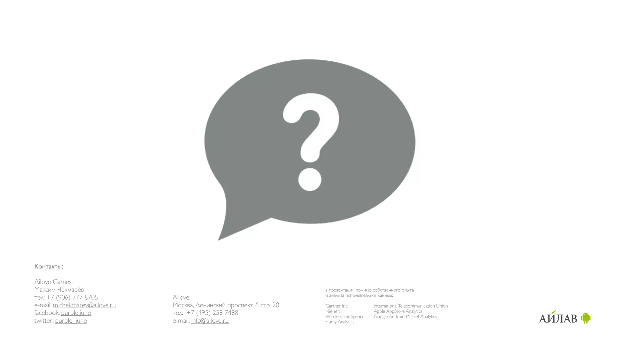 Контакты:

Ailove Games:
Максим Чекмарёв                                                        в презентации помимо собственного опыта
                                                                       и анализа использовались данные:
тел: +7 (906) 777 8705          Ailove:
e-mail: m.chekmarev@ailove.ru   Москва, Ленинский проспект 6 стр. 20   Gartner Inc.            International Telecommunication Union
facebook: purple.juno           тел: +7 (495) 258 7488                 Nielsen                 Apple AppStore Analytics
                                                                       Wireless Intelligence   Google Android Market Analytics
twitter: purple_juno            e-mail: info@ailove.ru                 Flurry Analytics
 