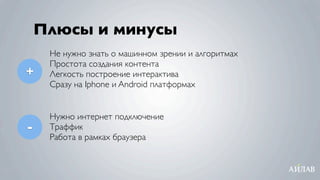 Плюсы и минусы
     Не нужно знать о машинном зрении и алгоритмах
     Простота создания контента
+    Легкость построение интерактива
     Сразу на Iphone и Android платформах


     Нужно интернет подключение
-    Траффик
     Работа в рамках браузера
 