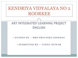 ART INTEGRATED LEARNING PROJECT
ENGLISH
 GUIDED BY – MRS PRIYANKA SINGHAL
 SUBMITTED BY – TANNU KUWAR
KENDRIYA VIDYALAYA NO 2
ROORKEE
 