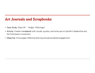 Art Journals and Scrapbooks
• Case Study: Class XII - “Indigo” (Flamingo)
• Activity: Create a scrapbook with visuals, quotes, and write-ups on Gandhi’s leadership and
the Champaran movement.
• Objective: Encourages reflective learning and personalized engagement.
 