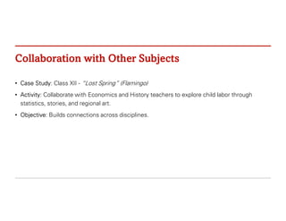 Collaboration with Other Subjects
• Case Study: Class XII - “Lost Spring” (Flamingo)
• Activity: Collaborate with Economics and History teachers to explore child labor through
statistics, stories, and regional art.
• Objective: Builds connections across disciplines.
 