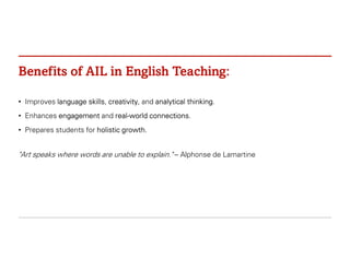 Benefits of AIL in English Teaching:
• Improves language skills, creativity, and analytical thinking.
• Enhances engagement and real-world connections.
• Prepares students for holistic growth.
"Art speaks where words are unable to explain." – Alphonse de Lamartine
 