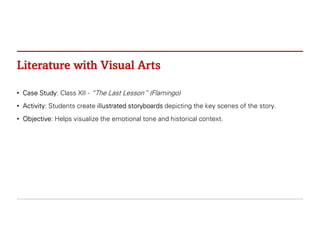 Literature with Visual Arts
• Case Study: Class XII - “The Last Lesson” (Flamingo)
• Activity: Students create illustrated storyboards depicting the key scenes of the story.
• Objective: Helps visualize the emotional tone and historical context.
 