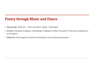 Poetry through Music and Dance
• Case Study: Class XII - “Aunt Jennifer’s Tigers” (Flamingo)
• Activity: Compose a song or choreograph a dance to reflect the poem's themes of oppression
and freedom.
• Objective: Encourages emotional interpretation and creative expression.
 