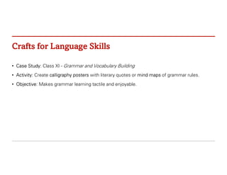 Crafts for Language Skills
• Case Study: Class XI - Grammar and Vocabulary Building
• Activity: Create calligraphy posters with literary quotes or mind maps of grammar rules.
• Objective: Makes grammar learning tactile and enjoyable.
 