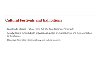 Cultural Festivals and Exhibitions
• Case Study: Class XI - “Discovering Tut: The Saga Continues” (Hornbill)
• Activity: Host a mini-exhibition showcasing Egyptian art, hieroglyphics, and their connection
to the chapter.
• Objective: Promotes interdisciplinary and cultural learning.
 
