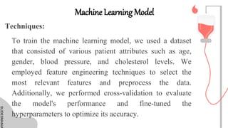 SLIDESMANIA
SLIDESMANIA
Machine Learning Model
To train the machine learning model, we used a dataset
that consisted of various patient attributes such as age,
gender, blood pressure, and cholesterol levels. We
employed feature engineering techniques to select the
most relevant features and preprocess the data.
Additionally, we performed cross-validation to evaluate
the model's performance and fine-tuned the
hyperparameters to optimize its accuracy.
Techniques:
 