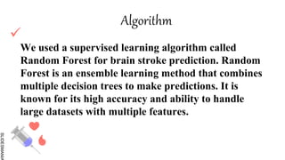 SLIDESMANIA

We used a supervised learning algorithm called
Random Forest for brain stroke prediction. Random
Forest is an ensemble learning method that combines
multiple decision trees to make predictions. It is
known for its high accuracy and ability to handle
large datasets with multiple features.
Algorithm
 