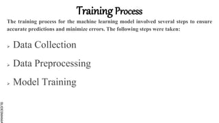 SLIDESMANIA
Training Process
The training process for the machine learning model involved several steps to ensure
accurate predictions and minimize errors. The following steps were taken:
 Data Collection
 Data Preprocessing
 Model Training
 