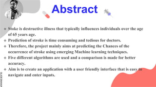 SLIDESMANIA
Abstract
 Stoke is destructive illness that typically influences individuals over the age
of 65 years age.
 Prediction of stroke is time consuming and tedious for doctors.
 Therefore, the project mainly aims at predicting the Chances of the
occurrence of stroke using emerging Machine learning techniques.
 Five different algorithms are used and a comparison is made for better
accuracy.
 Aim is to create an application with a user friendly interface that is easy to
navigate and enter inputs.
 