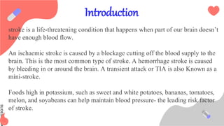 SLIDESMANIA
Introduction
stroke is a life-threatening condition that happens when part of our brain doesn’t
have enough blood flow.
An ischaemic stroke is caused by a blockage cutting off the blood supply to the
brain. This is the most common type of stroke. A hemorrhage stroke is caused
by bleeding in or around the brain. A transient attack or TIA is also Known as a
mini-stroke.
Foods high in potassium, such as sweet and white potatoes, bananas, tomatoes,
melon, and soyabeans can help maintain blood pressure- the leading risk factor
of stroke.
 