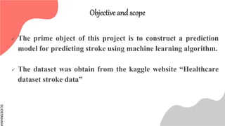 SLIDESMANIA
Objective and scope
 The prime object of this project is to construct a prediction
model for predicting stroke using machine learning algorithm.
 The dataset was obtain from the kaggle website “Healthcare
dataset stroke data”
 