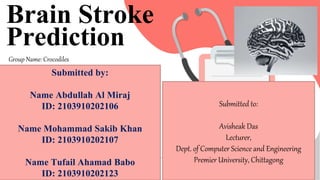 SLIDESMANIA
Brain Stroke
Prediction
Group Name: Crocodiles
Submitted by:
Name Abdullah Al Miraj
ID: 2103910202106
Name Mohammad Sakib Khan
ID: 2103910202107
Name Tufail Ahamad Babo
ID: 2103910202123
Submitted to:
Avisheak Das
Lecturer,
Dept. of Computer Science and Engineering
Premier University, Chittagong
 
