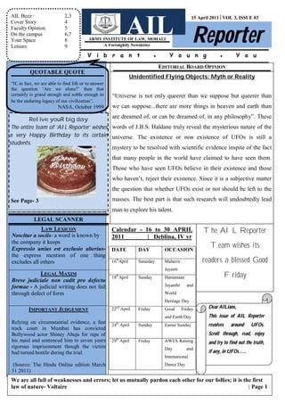 AIL Buzz                     2,3


                                                             AIL Reporter
                                                                                                    15 April 2011│VOL 3, ISSUE 03
Cover Story                  4
Faculty Opinion              5
On the campus                6,7
Your Space                   8            ARMY INSTITUTE OF LAW, MOHALI
Leisure                      9                  A Fortnightly Newsletter

                                          V i b r a n t                       ●       Y o u n g                 ●        Y o u
                                                                                  EDITORIAL BOARD OPINION
          QUOTABLE QUOTE
                                                                  Unidentified Flying Objects: Myth or Reality
“If, in fact, we are able to find life or to answer
the question ‘Are we alone?’ then that
certainly is grand enough and noble enough to         “Universe is not only queerer than we suppose but queerer than
be the enduring legacy of our civilization”.
                         NASA, October 1999           we can suppose...there are more things in heaven and earth than

         Relive youR big day              are dreamed of, or can be dreamed of, in any philosophy”. These
 The entire team of ‘AIL Reporter’ wishes words of J.B.S. Haldane truly reveal the mysterious nature of the
a very Happy Birthday to its certain universe. The existence or non existence of UFOs is still a
students.
                                          mystery to be resolved with scientific evidence inspite of the fact
                                                      that many people in the world have claimed to have seen them.
                                                      Those who have seen UFOs believe in their existence and those
                                                      who haven’t, reject their existence. Since it is a subjective matter
                                                      the question that whether UFOs exist or not should be left to the
See Page- 3                                           masses. The best part is that such research will undoubtedly lead
                                                      man to explore his talent.
            LEGAL SCANNER
             LAW LEXICON                              Calendar - 16 to 30 APRIL                          The AIL Reporter
Noscitur a sociis- a word is known by                 2011        | _Deblina, IV yr
the company it keeps
Expressio unius est exclusio alterius-                DATE           DAY            OCCASION
                                                                                                            Team wishes its
the express mention of one thing
excludes all others                                   16thApril      Saturday       Mahavir             readers a blessed Good
                                                                                    Jayanti
            LEGAL MAXIM                                 th
                                                      18 April       Sunday         Hanumaan                          Friday
Breve judiciale non cadit pro defectu
formae - A judicial writing does not fail                                           Jayanthi     and
through defect of form                                                              World
                                                                                    Heritage Day
         IMPORTANT JUDGEMENT                            nd
                                                      22 April       Friday         Good       Friday      Dear AILians,
                                                                                    and Earth Day          This issue of AIL Reporter
Relying on circumstantial evidence, a fast              th
                                                      24 April       Sunday         Easter Sunday          revolves    around    UFOs.
track court in Mumbai has convicted
Bollywood actor Shiney Ahuja for rape of                                                                   Scroll through, read, enjoy
                                                        th
his maid and sentenced him to seven years             29 April       Friday         AWES Raising           and try to find out the truth,
rigorous imprisonment though the victim                                             Day          and
had turned hostile during the trial.                                                                       if any, in UFOs…..
                                                                                    International
(Source: The Hindu Online edition March                                             Dance Day
31 2011)
We are all full of weaknesses and errors; let us mutually pardon each other for our follies; it is the first
law of nature- Voltaire                                                                              │ Page 1
 