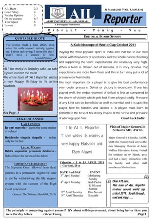 AIL Buzz                  2,3


                                                         AIL Reporter
                                                                                         31 March 2011│VOL 3, ISSUE 02
Cover Story               4
Faculty Opinion           5
On the campus             6,7
Your Space                8          ARMY INSTITUTE OF LAW, MOHALI
Leisure                   9                A Fortnightly Newsletter

                                        V i b r a n t                   ●      Y o u n g                ●       Y o u
                                                                        EDITORIAL BOARD OPINION
         QUOTABLE QUOTE

 I’ve always made a total effort, even                    A Kaleidoscope of World Cup Cricket 2011
 when the odds seemed entirely against
 me. I never quit trying; I never felt that I    Playing the most popular sport of India and that too in our own
 didn’t have a chance to win.
                           Arnold Palmer         nation with thousands of spectators and the whole nation cheering
                                                 and supporting the team; expectations are obviously very high.
                                                 When a team is chosen out of millions, it is very obvious that
All the world is birthday cake, so take
a piece, but not too much.               expectations are more from them and this in turn may put a lot of
The entire team of ‘AIL Reporter’ wishes pressure on Team India.
a very Happy Birthday to its certain The most important for a player is to give his best performance
students.
                                                 even under pressure. Defeat or victory is secondary. If one has
                                                 played well, the embarrassment of defeat is less as compared to
                                                 the charm of victory which gets lost if one played badly. Pressure
                                                 of any kind can be beneficial as well as harmful and it is upto the
                                                 player how he handles and tackles it. A player must learn to
See Page- 3                                      perform to the best of his ability inspite of the stress and pressure

          LEGAL SCANNER                          of winning upon him.                                    Good Luck India!
            LAW LEXICON
In pari material- upon the same matter               The AIL Reporter                       Visit of Major General B
                                                                                              S Daulta MD, AWES
or subject
Reddendo singula singulis -             refers    Team wishes its readers a                Major General B S Daulta, AVSM,
only to the last                                                                           VSM who recently took over as the
                                                   very happy Baisakhi and                 new Managing Director of Army
              LEGAL MAXIM
Debita sequuntur personam debitoria -                      Ram Navmi                       Welfare Education Society visited
                                                                                           the institute on 9th March, 2011
Debts follow the person of the debtor
                                                                                           and had a lively interaction with
                                                 Calendar - 1 to 15 APRIL 2011             the     faculty   and   other   staff
      IMPORTANT JUDGEMENT
                                                 | _Gurbani, II yr
The Supreme Court allowed brain dead                                                       members of the institute.

patients in a permanent vegetative state         DATE And DAY                EVENT
                                                 3rd April Sunday           Mothering
to die by withdrawing the life support                                      Sunday
                                                  4th April Monday          Gudi Padva           Dear AILians,
system with the consent of the High
                                                                            & Bikrami            This issue of AIL Reporter
Court concerned.                                                            Samvat               revolves around world cup
                                                  12th April Tuesday        Ram Navmi            cricket 2011. Scroll through,
       (Source: The Tribune, March 08, 2011)      14th April Thursday       Baisakhi
                                                                                                 read and enjoy…..



 The principle is competing against yourself. It’s about self-improvement, about being better than you
 were the day before       - Steve Young                                                        │ Page 1
 