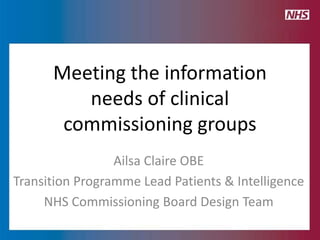 Meeting the information
         needs of clinical
       commissioning groups
                 Ailsa Claire OBE
Transition Programme Lead Patients & Intelligence
     NHS Commissioning Board Design Team
 