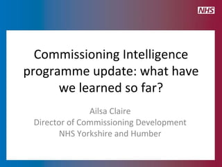 Commissioning Intelligence programme update: what have we learned so far? Ailsa Claire Director of Commissioning Development NHS Yorkshire and Humber 