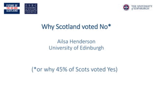 Why Scotland voted No* Ailsa Henderson University of Edinburgh 
(*or why 45% of Scots voted Yes)  