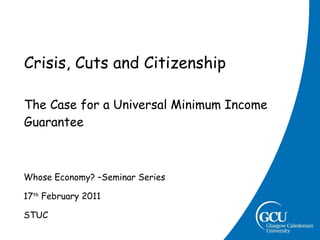 Crisis, Cuts and Citizenship The Case for a Universal Minimum Income Guarantee Whose Economy? –Seminar Series 17 th  February 2011 STUC 