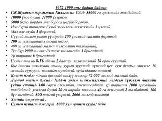 1972-1990 оны бодит байдал
• Г.К.Жуковын нэрэмжит Халхголын САА- 38000 га эргэлтийн талбайтай,
• 10000 үнээ бүхий 24000 үхэртэй,
• 5000 бяруу бордох мал бордох цогцолбортой,
• Иж бүрэн тоноглол бүхий эмчилгээ- тэжээлийн 3 цэгтэй,
• Мал аж ахуйн 3 фермтэй,
• Сүүний талын улаан үүлдрийн 200 үнээний саалийн фермтэй,
• 200 га усалгаатай хүнсний ногоо,
• 400 га усалгаатай малын тэжээлийн талбайтай,
• Тус бүр 9000 тн өвс бэлтгэх хадлангийн 3 бригадтай,
• Үр тарианы 6 бригадтай,
• Сумын төв нь 8-16 айлын 2 давхар , халаалалтай 20 орон сууцтай,
• Бие даасан цахилгаан станц, уурын зуухтай, хүнсний цех, сум дундын эмнэлэг, 10
жилийн сургууль, ялалтын музейтэй, худалдааны төвтэй
• Ялалт нэгдэл -хонин толгойд шилүүлсэнээр 72 000 толгой малтай байв.
• Дорнод талын бүсийн ХАА-н эрдэм шинжилгээний нэгдсэн хүрээлэн /тухайн
үеийн станц/- 100 гаруй ажилтан, ажилагсадтай, үр тарианы 1000 эргэлтийн
талбайтай, усалгаа бүхий 20 га нарийн ногооны 40 га жимсний 2 талбайтай, 100
бүл зөгийтэй, 800 толгой үхэртэй, 2000 толгой хоньтой
• Хилийн отрядтай .
• Сумын нутагт дэвсгэрт 8000 хүн оршин суудаг байв.
 