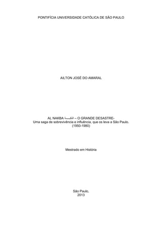 PONTIFÍCIA UNIVERSIDADE CATÓLICA DE SÃO PAULO
AILTON JOSÉ DO AMARAL
AL NAKBA ‫ﺔ‬ѧѧѧѧѧѧѧѧѧ‫ﺍﻟﻧﻛﺑ‬ – O GRANDE DESASTRE-
Uma saga de sobrevivência e influência, que os leva a São Paulo.
(1950-1980)
Mestrado em História
São Paulo,
2013
 