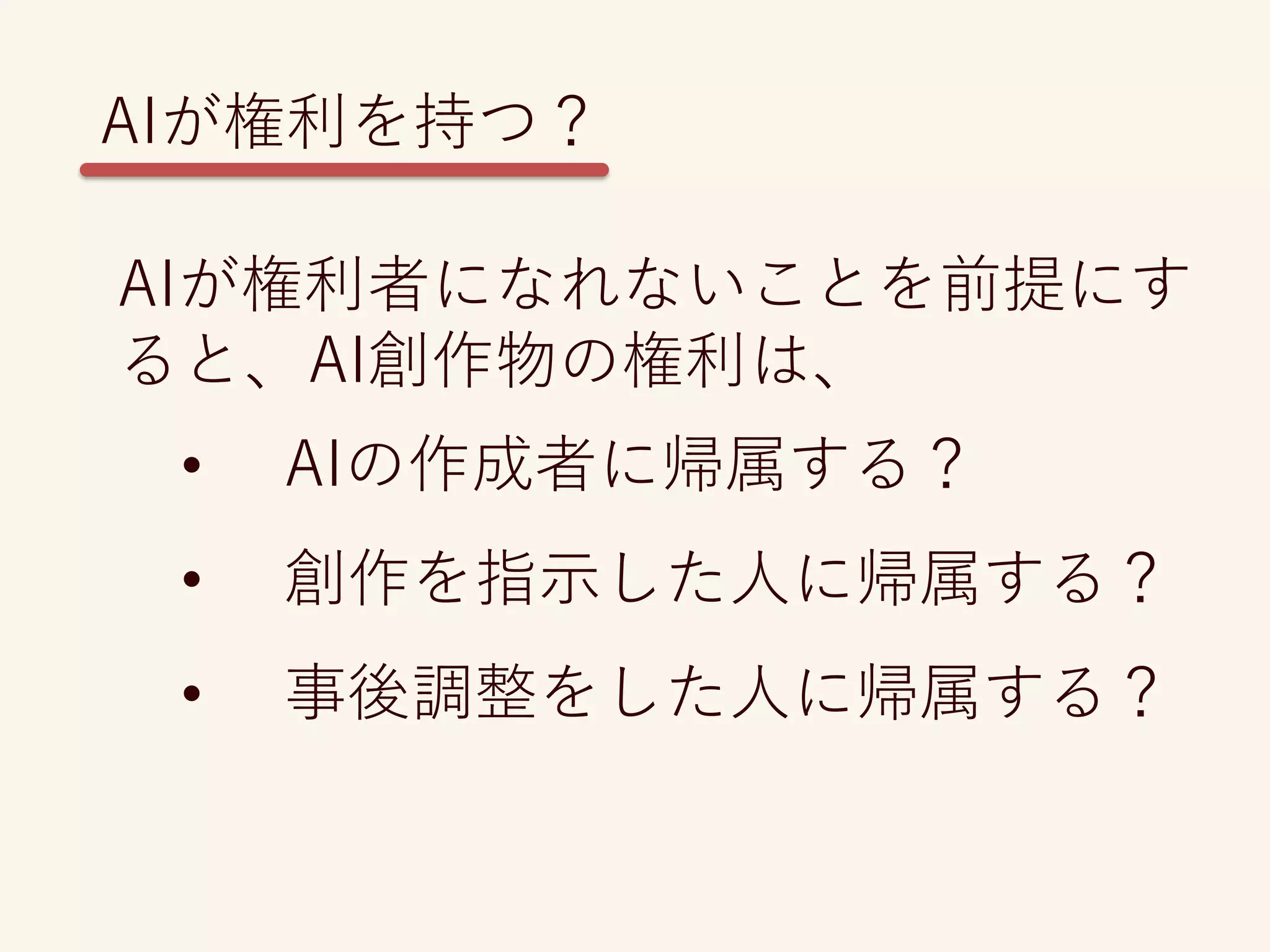 AIが権利者になれないことを前提にす
ると、AI創作物の権利は、
• AIの作成者に帰属する？
• 創作を指示した人に帰属する？
• 事後調整をした人に帰属する？
AIが権利を持つ？
 