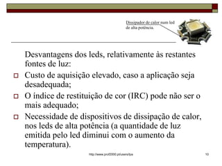 Dissipador de calor num led
                                                de alta potência.




    Desvantagens dos leds, relativamente às restantes
    fontes de luz:
   Custo de aquisição elevado, caso a aplicação seja
    desadequada;
   O índice de restituição de cor (IRC) pode não ser o
    mais adequado;
   Necessidade de dispositivos de dissipação de calor,
    nos leds de alta potência (a quantidade de luz
    emitida pelo led diminui com o aumento da
    temperatura).
                      http://www.prof2000.pt/users/lpa                        10
 