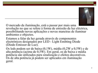 O mercado da iluminação, está a passar por mais uma
revolução no que se refere à forma de emissão da luz eléctrica,
possibilitando novas aplicações e novas maneiras de iluminar
ambientes e objectos.
Estamos a falar da luz gerada através de componentes
electrónicos designados por LED - Light Emitting Diode
(Díodo Emissor de Luz).
Os leds podem ser de baixa (0,1W), média (0,2W a 0,5W) e de
alta potência (acima de 0,5W). Em geral, os de baixa e média
potência são utilizados para sinalização e efeitos decorativos.
Os de alta potência já podem ser aplicados em iluminação
geral.
                                                                  2
 