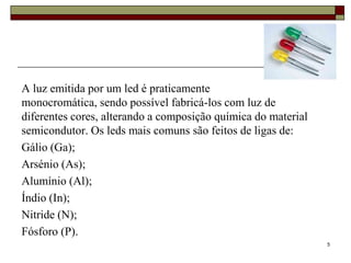 A luz emitida por um led é praticamente
monocromática, sendo possível fabricá-los com luz de
diferentes cores, alterando a composição química do material
semicondutor. Os leds mais comuns são feitos de ligas de:
Gálio (Ga);
Arsénio (As);
Alumínio (Al);
Índio (In);
Nitride (N);
Fósforo (P).
                                                               5
 