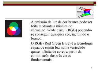 A emissão da luz de cor branca pode ser
feita mediante a mistura de
vermelho, verde e azul (RGB) podendo-
se conseguir qualquer cor, incluindo o
branco.
O RGB (Red Green Blue) é a tecnologia
capaz de emitir luz numa variedade
quase infinita de cores a partir da
combinação das três cores
fundamentais.
                                      6
 
