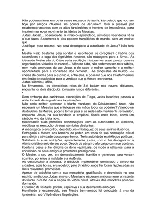 Não podemos levar em conta esses excessos de teoria. Interpelado que vou ser
hoje por amigos influentes na política de Jerusalém farei o possível por
estabelecer acordos com os altos funcionários e homens de importância, para
imprimirmos novo movimento às ideias do Messias.
Judas! Judas!... observou-lhe o irmão de apostolado, com doce veemência vê lá
o que fazes! Socorreres-te dos poderes transitórios do mundo, sem um motivo
que
Justifique esse recurso, não será desrespeito à autoridade de Jesus? Não terá
o
Mestre visão bastante para sondar e reconhecer os corações? o hábito dos
sacerdotes e a toga dos dignitários romanos são roupagens para a Terra... As
ideias do Mestre são do Céu e seria sacrilégio misturarmos a sua pureza com as
organizações viciadas do mundo!... Além de tudo, não podemos ser mais sábios,
nem mais amorosos do que Jesus e ele sabe o melhor caminho e a melhor
oportunidade para a conversão dos homens!... As conquistas do mundo são
cheias de ciladas para o espírito e, entre elas, é possível que nos transformemos
em órgão de escândalo para a verdade que o Mestre representa.
Judas silenciou, aflito.
No firmamento, os derradeiros raios de Sol batiam nas nuvens distantes,
enquanto os dois discípulos tomavam rumos diferentes.
*
Sem embargo das carinhosas exortações de Tiago, Judas Iscariotes passou a
noite tomado de angustiosas inquietações.
Não seria melhor apressar o triunfo mundano do Cristianismo? Israel não
esperava um Messias que enfeixasse nas mãos todos os poderes? Valendo-se
da doutrina do Mestre, poderia tomar para si as rédeas do movimento renovador,
enquanto Jesus, na sua bondade e simpleza, ficaria entre todos, como um
símbolo vivo da ideia nova.
Recordando suas primeiras conversações com as autoridades do Sinédrio,
meditava na execução de seus sombrios desígnios.
A madrugada o encontrou decidido, na embriaguez de seus sonhos ilusórios.
Entregaria o Mestre aos homens do poder, em troca de sua nomeação oficial
para dirigir a atividade dos companheiros. Teria autoridade e privilégios políticos.
Satisfaria às suas ambições, aparentemente justas, com o fim de organizar a
vitória cristã no seio de seu povo. Depoisde atingir o alto cargo com que contava,
libertaria Jesus e lhe dirigiria os dons espirituais, de modo a utilizá-los para a
conversão de seus amigos e protetores prestigiosos.
O Mestre, a seu ver, era demasiadamente humilde e generoso para vencer
sozinho, por entre a maldade e a violência.
Ao desabrochar a alvorada, o discípulo imprevidente demandou o centro da
cidade e, após horas, era recebido pelo Sinédrio, onde lhe foram hipotecadas as
mais relevantes promessas.
Apesar de satisfeito com a sua mesquinha gratificação e desvairado no seu
espírito ambicioso, Judas amava o Messias e esperava ansiosamente o instante
do triunfo para lhe dar a alegria da vitória cristã, através das manobras políticas
do mundo.
O prêmio da vaidade, porém, esperava a sua desmedida ambição.
Humilhado e escarnecido, seu Mestre bem-amado foi conduzido à cruz da
ignomínia, sob Vilipêndios e flagelações.
 