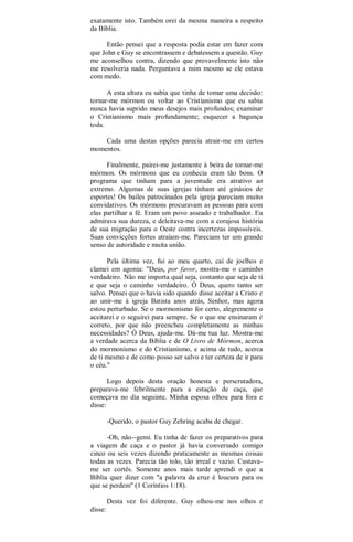exatamente isto. Também orei da mesma maneira a respeito
da Bíblia.
Então pensei que a resposta podia estar em fazer com
que John e Guy se encontrassem e debatessem a questão. Guy
me aconselhou contra, dizendo que provavelmente isto não
me resolveria nada. Perguntava a mim mesmo se ele estava
com medo.
A esta altura eu sabia que tinha de tomar uma decisão:
tornar-me mórmon ou voltar ao Cristianismo que eu sabia
nunca havia suprido meus desejos mais profundos; examinar
o Cristianismo mais profundamente; esquecer a bagunça
toda.
Cada uma destas opções parecia atrair-me em certos
momentos.
Finalmente, pairei-me justamente à beira de tornar-me
mórmon. Os mórmons que eu conhecia eram tão bons. O
programa que tinham para a juventude era atrativo ao
extremo. Algumas de suas igrejas tinham até ginásios de
esportes! Os bailes patrocinados pela igreja pareciam muito
convidativos. Os mórmons procuravam as pessoas para com
elas partilhar a fé. Eram um povo asseado e trabalhador. Eu
admirava sua dureza, e deleitava-me com a corajosa história
de sua migração para o Oeste contra incertezas impossíveis.
Suas convicções fortes atraíam-me. Pareciam ter um grande
senso de autoridade e muita união.
Pela última vez, fui ao meu quarto, caí de joelhos e
clamei em agonia: "Deus, por favor, mostra-me o caminho
verdadeiro. Não me importa qual seja, contanto que seja de ti
e que seja o caminho verdadeiro. Ó Deus, quero tanto ser
salvo. Pensei que o havia sido quando disse aceitar a Cristo e
ao unir-me à igreja Batista anos atrás, Senhor, mas agora
estou perturbado. Se o mormonismo for certo, alegremente o
aceitarei e o seguirei para sempre. Se o que me ensinaram é
correto, por que não preencheu completamente as minhas
necessidades? Ó Deus, ajuda-me. Dá-me tua luz. Mostra-me
a verdade acerca da Bíblia e de O Livro de Mórmon, acerca
do mormonismo e do Cristianismo, e acima de tudo, acerca
de ti mesmo e de como posso ser salvo e ter certeza de ir para
o céu."
Logo depois desta oração honesta e perscrutadora,
preparava-me febrilmente para a estação de caça, que
começava no dia seguinte. Minha esposa olhou para fora e
disse:
-Querido, o pastor Guy Zehring acaba de chegar.
-Oh, não--gemi. Eu tinha de fazer os preparativos para
a viagem de caça e o pastor já havia conversado comigo
cinco ou seis vezes dizendo praticamente as mesmas coisas
todas as vezes. Parecia tão tolo, tão irreal e vazio. Custava-
me ser cortês. Somente anos mais tarde aprendi o que a
Bíblia quer dizer com "a palavra da cruz é loucura para os
que se perdem" (1 Coríntios 1:18).
Desta vez foi diferente. Guy olhou-me nos olhos e
disse:
 