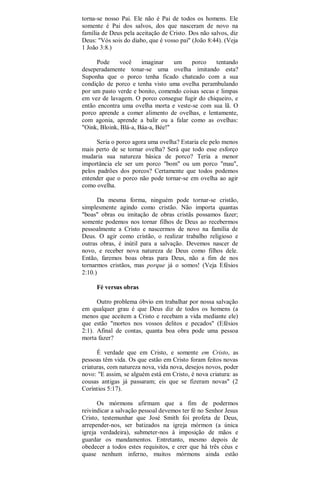 torna-se nosso Pai. Ele não é Pai de todos os homens. Ele
somente é Pai dos salvos, dos que nasceram de novo na
família de Deus pela aceitação de Cristo. Dos não salvos, diz
Deus: "Vós sois do diabo, que é vosso pai" (João 8:44). (Veja
1 João 3:8.)
Pode você imaginar um porco tentando
deseperadamente tonar-se uma ovelha imitando esta?
Suponha que o porco tenha ficado chateado com a sua
condição de porco e tenha visto uma ovelha perambulando
por um pasto verde e bonito, comendo coisas secas e limpas
em vez de lavagem. O porco consegue fugir do chiqueiro, e
então encontra uma ovelha morta e veste-se com sua lã. O
porco aprende a comer alimento de ovelhas, e lentamente,
com agonia, aprende a balir ou a falar como as ovelhas:
"Oink, Bloink, Blá-a, Báa-a, Bée!"
Seria o porco agora uma ovelha? Estaria ele pelo menos
mais perto de se tornar ovelha? Será que todo esse esforço
mudaria sua natureza básica de porco? Teria a menor
importância ele ser um porco "bom" ou um porco "mau",
pelos padrões dos porcos? Certamente que todos podemos
entender que o porco não pode tornar-se em ovelha ao agir
como ovelha.
Da mesma forma, ninguém pode tornar-se cristão,
simplesmente agindo como cristão. Não importa quantas
"boas" obras ou imitação de obras cristãs possamos fazer;
somente podemos nos tornar filhos de Deus ao recebermos
pessoalmente a Cristo e nascermos de novo na família de
Deus. O agir como cristão, o realizar trabalho religioso e
outras obras, é inútil para a salvação. Devemos nascer de
novo, e receber nova natureza de Deus como filhos dele.
Então, faremos boas obras para Deus, não a fim de nos
tornarmos cristãos, mas porque já o somos! (Veja Efésios
2:10.)
Fé versus obras
Outro problema óbvio em trabalhar por nossa salvação
em qualquer grau é que Deus diz de todos os homens (a
menos que aceitem a Cristo e recebam a vida mediante ele)
que estão "mortos nos vossos delitos e pecados" (Efésios
2:1). Afinal de contas, quanta boa obra pode uma pessoa
morta fazer?
É verdade que em Cristo, e somente em Cristo, as
pessoas têm vida. Os que estão em Cristo foram feitos novas
criaturas, com natureza nova, vida nova, desejos novos, poder
novo: "E assim, se alguém está em Cristo, é nova criatura: as
cousas antigas já passaram; eis que se fizeram novas" (2
Coríntios 5:17).
Os mórmons afirmam que a fim de podermos
reivindicar a salvação pessoal devemos ter fé no Senhor Jesus
Cristo, testemunhar que José Smith foi profeta de Deus,
arrepender-nos, ser batizados na igreja mórmon (a única
igreja verdadeira), submeter-nos à imposição de mãos e
guardar os mandamentos. Entretanto, mesmo depois de
obedecer a todos estes requisitos, e crer que há três céus e
quase nenhum inferno, muitos mórmons ainda estão
 