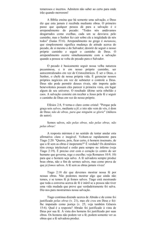 temerosos e incertos. Admitem não saber ao certo para onde
irão quando morrerem!
A Bíblia ensina que há somente uma salvação, e Deus
diz que esta jamais é recebida mediante obras. O primeiro
passo que qualquer pessoa dá para a salvação é o
arrependimento do pecado: "Todos nós andávamos
desgarrados como ovelhas; cada um se desviava pelo
caminho, mas o Senhor fez cair sobre ele a iniqüidade de nós
todos" (Isaías 53:6). Arrependimento no grego é metanoia,
que simplesmente significa mudança de atitude acerca do
pecado, de si mesmo e do Salvador; desistir de seguir o nosso
próprio caminho e seguir o caminho de Deus. O
arrependimento ocorre simultaneamente com a salvação
quando a pessoa se volta do pecado para o Salvador.
O pecado é basicamente seguir nossa velha natureza
pecaminosa, e ir em nosso próprio caminho, ser
autocentralizados em vez de Cristocêntricos. É ser o Deus, o
Senhor, o chefe de nossa própria vida. É gerenciar nossos
próprios negócios em vez de submeter o controle a Deus.
Deus não pode permitir deuses rivais, não importa quão
benevolentes possam eles parecer à primeira vista, em lugar
algum de seu universo. O resultado último seria rebelião e
caos. A salvação consiste em receber a Jesus pela fé e seguir
o caminho de Deus em vez do nosso próprio.
Efésios 2:8, 9 torna-o claro como cristal: "Porque pela
graça sois salvos, mediante a fé; e isto não vem de vós, é dom
de Deus; não de obras, para que ninguém se glorie" (itálicos
do autor).
Somos salvos, não pelas obras, não pelas obras, não
pelas obras!
A resposta mórmon é no sentido de tentar anular esta
afirmativa clara e inegável. Voltam-se rapidamente para
Tiago 2:20: "Queres, pois, ficar certo, ó homem insensato, de
que a fé sem as obras é inoperante?" É verdade! Os demônios
têm crença intelectual e estão para sempre no inferno (veja
Tiago 2:19). É preciso crer com o coração (o centro do ser
humano que governa, rege e escolhe; veja Romanos 10:9, 10)
para que o homem seja salvo. A fé salvadora sempre produz
boas obras, não a fim de sermos salvos, mas como prova de
que já fomos salvos. A fé sem as obras jamais viveu!
Tiago 2:18 diz que devemos mostrar nossa fé por
nossas obras. Não podemos mostrar algo que ainda não
temos, e se temos fé já fomos salvos. Tiago está mostrando
que toda a conversa acerca de fé é inútil se a pessoa não tiver
uma vida mudada que prove que verdadeiramente foi salva.
Diz-nos para mostrarmos nossa salvação.
Tiago continua dizendo acerca de Abraão e de como foi
justificado pelas obras (v. 21), mas ele creu em Deus e foi-
lhe imputado como justiça (v. 25; veja também Gênesis
15:6). Qual é a resposta? Abraão foi justificado à vista de
Deus por sua fé. À vista dos homens foi justificado por suas
obras. Os homens não podem ver a fé; podem somente ver as
obras que a fé salvadora produz.
 