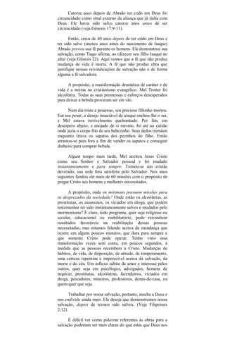 Catorze anos depois de Abraão ter crido em Deus foi
circuncidado como sinal externo da aliança que já tinha com
Deus. Ele havia sido salvo catorze anos antes de ser
circuncidado (veja Gênesis 17:9-11).
Então, cerca de 40 anos depois de ter crido em Deus e
ter sido salvo (muitos anos antes do nascimento de Isaque)
Abraão provou sua fé perante os homens. Ele demonstrou sua
salvação, como Tiago afirma, ao oferecer seu filho Isaque no
altar (veja Gênesis 22). Aqui vemos que a fé que não produz
mudança de vida é morta. A fé que não produz obra que
justifique nossas reivindicações de salvação não é de forma
alguma a fé salvadora.
A propósito, a transformação dramática de caráter e de
vida é a norma no cristianismo evangélico. Mel Trotter foi
alcoólatra. Todas as suas promessas e esforços desesperados
para deixar a bebida provaram ser em vão.
Num dia triste e pesaroso, seu precioso filhinho morreu.
Em seu pesar, o desejo insaciável de uísque encheu-lhe o ser,
e Mel estava terrivelmente quebrantado. Por fim, em
desespero abjeto, e enojado de si mesmo, foi até ao caixão
onde jazia o corpo frio de seu bebezinho. Seus dedos tremiam
enquanto tirava os sapatos dos pezinhos do filho. Então
arrastou-se para fora a fim de vender os sapatos e conseguir
dinheiro para comprar bebida.
Algum tempo mais tarde, Mel aceitou Jesus Cristo
como seu Senhor e Salvador pessoal e foi mudado
instantaneamente e para sempre. Tornou-se um cristão
devotado; sua sede fora satisfeita pelo Salvador. Nos anos
seguintes fundou ele mais de 60 missões com o propósito de
pregar Cristo aos homens e mulheres necessitados.
A propósito, onde os mórmons possuem missões para
os desprezados da sociedade? Onde estão os alcoólatras, as
prostitutas, os assassinos, os viciados em droga, que podem
testemunhar ter sido instantaneamente salvos e mudados pelo
mormonismo? É claro, todo programa, quer seja religioso ou
secular, educacional ou reabilitatório, pode reivindicar
resultados favoráveis na reabilitação dessas pessoas
necessitadas, mas estamos falando acerca da mundança que
ocorre em alguns poucos minutos, que dura para sempre e
que somente Cristo pode operar. Tenho visto essa
transformação vezes sem conta, em poucos segundos, à
medida que as pessoas recembem a Cristo. Mudanças de
hábitos, de vida, de disposição, de atitude, de temperamento,
uma certeza repentina e imperecível acerca da salvação, da
morte e do céu. Um influxo súbito de amor e interesse pelos
outros, quer seja em psicólogos, advogados, homens de
negócio, prostitutas, alcoólatras, fazendeiros, viciados em
droga, pescadores, mineiros, professores, donas-de-casa, ou
quem quer que seja.
Trabalhar por nossa salvação, portanto, insulta a Deus e
nos endivida ainda mais. Ele deseja que demonstremos nossa
salvação, depois de termos sido salvos. (Veja Filipenses
2;12).
É difícil ver como palavras referentes às obras para a
salvação poderiam ser mais claras do que estas que Deus nos
 