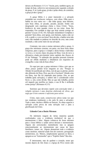 deixou em Romanos 11:5, 6: "Assim, pois, também agora, no
tempo de hoje, sobrevive um remanescente segundo a eleição
da graça. E se é pela graça, já não é pelas obras; do contrário,
a graça já não é graça."
A graça bíblia é o amor imerecido e a salvação
estendida aos totalmente indignos, sem obras. Olhe para o
ladrão na cruz outra vez -- não tinha igreja, nem batismo,
nem boas obras, só pecado, pecado, pecado. Então este
desgraçado sem esperança clama a Jesus Cristo: "Jesus,
lembra-te de mim quando vieres no teu reino. Jesus lhe
respondeu: Em verdade te digo que hoje estarás comigo no
paraíso" (Lucas 23:42, 43). Salvação instantânea! Completa e
gratuita! Sem obras, sem igreja, sem batismo, nada a não ser
a fé, o pedir e o crer em Jesus! Sem dúvida, o ladrão teria tido
uma vida mudada se pudesse ter descido da cruz, mas como
resultado, e não como meio de sua salvação.
Contraste, isto com o ensino mórmon sobre a graça. A
graça dos mórmons consiste, em parte, em fazer boas obras
religiosas, para a igreja e o templo e desta forma o indivíduo
se torna a si mesmo digno da graça de Deus. Leia de novo a
afirmativa citada previamente neste capítulo das Regras de
Fé de Talmage: "A redenção dos pecados pessoais somente
pode ser obtida mediante a obediência aos requisitos do
evangelho e uma vida de boas obras."
Eis aqui por que a graça mórmon é falsa e por que as
obras jamais podem levar ninguém ao céu: "Porque se
Abraão foi justificado por obras, tem de que se gloriar, porém
não diferente de Deus. Pois, que diz a Escritura? Abraão creu
em Deus, isso lhe foi imputado para justiça. Ora, ao que
trabalha [pela salvação], o salário não é considerado como
favor, e, sim, como dívida. Mas ao que não trabalha, porém
crê naquele que justifica ao ímpio, a sua fé lhe é atribuída
como justiça" (Romanos 4:2-5).
Sentimos que devemos repetir com convicção total: a
religião mórmon é uma doutrina elaborada de obras, que
nega que Cristo somente é suficiente para salvar.
Cristo, mais nada, conserva-nos salvos (uma vez que
nos rendemos totalmente a ele, pela fé, para a salvação).
Tudo o mais, declara a Bíblia ser heresia. As obras seguem a
salvação como prova de uma salvação real e para a
glorificação de Cristo.
Lidando Com a Ilusão Mórmon
Os mórmons reagem de várias maneiras quando
confrontados com a evidência irrefutável de que o
mormonismo é falso. Alguns voltam-se do Jesus mórmon
para o Jesus bíblico e sendo salvos deixam o mormonismo.
Alguns são convencidos mentalmente mas se apegam
emocionalmente ao mormonismo por causa de laços
familiares, temor, etc. Alguns denunciam toda a evidência
como mentiras, material usado fora do contexto, perseguição
antimórmon, etc. Muitos, simplesmente ignoram os fatos, e
apegam-se ao "testemunho" que o "Espírito Santo" lhes deu.
É interessante, mas de quebrar o coração, notar que
mesmo depois de Jim Jones e a Igreja do Povo terem sido
 