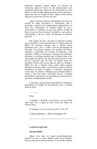 totalmente expostos, mesmo depois do massacre de
Jonestown, depois de Jones ter sido desmascarado como
moralmente depravado, depois de seu afastamento do Jesus
bíblico ter sido revelado, algumas pessoas ainda criam nele, e
ainda eram leais ao Templo do Povo. Alguns ainda estavam
dispostos a morrer por ele e por seu culto.
Alguns mórmons radicais evidentemente têm feito sua
escolha de modo irrevogável e, infelizmente, para a
eternidade, e podem estar completamente impenetráveis aos
fatos. Seu "testemunho" do "Espírito Santo" de que o
mormonismo é verdadeiro, de que José Smith é profeta de
Deus, de que seu Jesus mórmon é verdadeiro, e que todas as
outras igrejas, a não ser a deles, são apóstatas, é suficiente
para eles.
Não importa do que e de quem os mórmons recebem
seu "testemunho", mas certamente não é do Espírito Santo da
Bíblia. Os mórmons afirmam que o Espírito Santo,
juntamente com o Pai e o Filho, é um dos personagens da
divindade. Na teologia mórmon isso significa três deuses
separados e individuais, um somente em propósito, o que
contradiz a Bíblia e revela que os mórmons são politeístas.
Entretanto, os mórmons admitem que o Espírito Santo é um
"personagem do espírito" que não tem corpo de carne e ossos,
um dos requisitos para ser Deus. O Espírito Santo dos
mórmons só pode estar em um lugar de cada vez. Quando a
Bíblia diz que o Espírito Santo enche muitas pessoas
diferentes ao mesmo tempo, e que habita em todos os cristãos
verdadeiros em todos os lugares, os mórmons interpretam
como sendo "os poderes e influências que emanam de Deus".
(Graça a Deus por nosso confortador pessoal, o Espírito
Santo bíblico, uma pessoa viva que habita em cada um de nós
que fomos verdadeiramente salvos).
É claro que o que quer que esteja dando aos mórmons o
testemunho da "verdade" do mormonismo, não é o Espírito
Santo de Deus!
__________
Notas
1) Stephen L. Richards, Contributions of Joseph Smith
(Salt Lake City: A Igreja de Jesus Cristo dos Santos do
Últimos Dias).
2) Talmage, Articles of Faith, pp. 85, 87, 478, 479.
A Ilusão Mórmon — Parte 8 (Capítulo 15)
CAPÍTULO QUINZE
Salvação Bíblica
Alguns anos atrás, no campo predominantemente
mórmon em que eu estava falando sobre nosso Salvador,
demos a uma jovem senhora mórmon e a seu marido, também
 