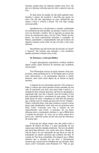 mórmon, grande parte do material contido neste livro. Ele
não teve interesse suficiente para ler todo o material, mas ela
teve.
Às duas horas da manhã, ela não pôde agüentar mais.
Sacudiu o esposo até acordá-lo e disse-lhe que queria ser
salva. Ele não deu importância ao caso, dizendo-lhe que
calasse a boca e voltasse a dormir. Ela veio falar comigo
assim que pôde.
Ajoelhamo-nos e ela derramou o coração, confessando
seu sentimento de estar perdida, seu pecado, e aceitou a Jesus
com seu Salvador e Senhor. Ela se regozijou ao passar das
trevas do mormonismo para a luz de Cristo. Dentro de dois
meses, ela havia praticamente decorado o evangelho de
Mateus, aprendendo e compreendendo mais da Escritura em
algumas semanas como cristã, do que em toda a vida como
mórmon.
Descobrimos que não há divisão da salvação em "geral"
e "pessoal". Há somente uma salvação, e esta recebemos
quando aceitamos o Senhor Jesus Cristo.
Os Mórmons e a Salvação Bíblica
A seguir apresentamos experiências verídicas (embora
alguns nomes sejam fictícios) de mórmons que receberam
esta salvação.
Tim O'Flannigan cresceu na igreja mórmon. Seus pais,
já idosos, ainda permanecem lá. As atividades para os jovens
eram interessantes, e ele prontamente absorveu o ensino
mórmon, tanto antes como depois de se batizar na igreja
mórmon.
A despeito de seu testemunho mórmon, Tim começou a
beber e a deixar que outros pecados fossem entrando em sua
vida. O casamento com Jean, uma moça linda e amável, e a
chegada de duas crianças preciosas, deviam ter apaziguado a
inquietude dele, mas não o fizeram. Jean foi levada a Cristo
pelo testemunho doce e consistente de uma amiga. Tim não
pôde deixar de notar a mundança na vida dela mas pensava
que a última coisa no mundo que precisava era de "religião".
Tinha o suficiente disso. Jean logo começou a assistir à nossa
igreja onde desabrochou como uma rosa na primavera para
Jesus Cristo. Conversei com Tim a respeito de seu
relacionamento com Cristo. A princípio, ele via pouca
diferença entre o ensinamento mórmon e o que a Bíblia dizia
a respeito da salvação. Ás vezes, ele se sentia seguro de ir
para o céu - afinal de contas, um dos três céus dos mórmons,
ele estaria indo.
Evitou-me por algum tempo, mas não podia evitar o
impacto da Palavra de Deus e o doce testemunho de sua
esposa cuja vida fora mudada totalmente. Tim teve de admitir
que havia algo diferente, vivo, muito mais real e vibrante na
vida de Jean e no seu testemunho do que havia na vida de
testemunho de muitos mórmons que conhecia tão bem. O
coração de Tim ficou conturbado. Era inegável que a Bíblia
ensinava que a salvação era um dom; o mormonismo
ensinava que a pessoa devia trabalhar por sua salvação. Qual
estava certo? Versículos como Romanos 4:5: "Mas ao que
 