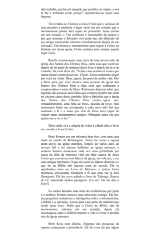 não trabalha, porém crê naquele que justifica ao ímpio, a sua
fé lhe é atribuída como justiça", martelavam-no como uma
bigorna.
Tim rendeu-se. Clamou a Jesus Cristo que o salvasse de
seus pecados e enchesse o lugar vazio em seu coração que o
mormonismo jamais fora capaz de preencher. Jesus entrou
em seu coração, e Tim conheceu o testemunho da alegria e
paz que somente o Salvador vivo pode dar, tão diferente do
seu antigo testemunho mórmon. Imediatamente depois de sua
salvação, Tim deixou o mormonismo para seguir a Cristo no
batismo em nossa igreja. Cristo enchera para sempre aquele
lugar vazio.
Recebi recentemente uma carta de uma jovem mãe da
Igreja dos Santos dos Últimos Dias, carta essa que escreveu
depois de ler parte do material deste livro e depois de eu a ter
visitado. Na carta dizia ela: "Tenho visto acontecer coisas que
nunca pensei serem possíveis. Élindo. Estou realmente alegre
por você ter vindo. Deus, agora, faz parte de minha vida. Oro
a Deus para que você alcance mais pessoas da igreja dos
Santos dos Últimos Dias e faça com que conheçam e
compreendam o amor de Deus. Realmente deprime saber que
algumas das pessoas mais belas que conheço podem não estar
no céu por causa deste caminho falso e hipócrita que a igreja
dos Santos dos Últimos Dias ensina...agora sou,
verdadeiramente, uma filha de Deus, nascida de novo. Que
sentimento lindo me acompanha a cada novo dia! Sei que
mediante a fé e o amor que vêm de Deus serei capaz de
vencer meus ensinamentos antigos. Obrigada outra vez por
ajudar-me a ver a luz."
Mais tarde, tive a alegria de voltar à cidade dela e levar
seu marido a Jesus Cristo.
Brett Somers era um mórmon bem rico, com uma casa
linda no estado de Washington. Tanto ele como a esposa
eram ativos na igreja mórmon. Depois de vários anos de
serviço fiel e até mesmo brilhante na igreja mórmon, a
senhora Somers tornava-se cada vez mais perturbada por
causa da falta de interesse vital em falar acerca de Jesus
Cristo que encontrava nos líderes da igreja, nos oficiais, e em
suas amigas mórmons. O que ela ouvia os líderes dizerem e o
que lia na Bíblia não parecia estar de acordo. Ela se
aprofundou mais no Livro de Mórmon, e outros livros
mórmons, procurando fortalecer a fé que uma vez já fora
flamejante. Ela leu com cuidado o livro de Talmage, Regras
de Fé, marcando muitas passagens. (Eu sei! Ela me deu o
livro!)
Eu estava fazendo uma série de conferências por perto
e a senhora Somers marcou uma entrevista comigo. Ela fez-
me perguntas cuidadosas e inteligentes sobre o mormonismo,
a Bíblia e a salvação. Levou para casa parte do material que
incluí neste livro. Pediu que o Cristo da Bíblia, não do
mormonismo, entrasse em seu coração. Agora ela
reconsagrou clara e definitivamente a vida a Cristo e decidiu
sair da igreja mórmon.
Brett ficou num dilema. Algumas das pesquisas da
esposa começaram a perturbá-lo. Ele foi com ela por algum
 
