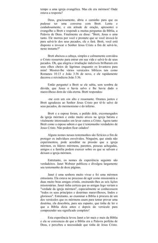 tempo a uma igreja evangélica. Mas ele era mórmon! Onde
estava a resposta?
Deus, graciosamente, abriu o caminho para que eu
pudesse ter uma conversa com Brett. Lenta e
cuidadosamente, e em atitude de oração, apresentei o
evangelho a Brett e respondi a muitas perguntas da Bíblia, a
Palavra de Deus. Finalmente eu disse: "Brett, Jesus o ama
tanto. Ele morreu por você e promete que se você invocá-lo
para salvá-lo dos seus pecados, ele o fará. Brett, você está
disposto a invocar o Senhor Jesus Cristo a fim de salvá-lo,
neste instante?"
Brett abaixou a cabeça, simples e calmamente convidou
o Cristo ressurreto para entrar em sua vida e salvá-lo de seus
pecados. Oh, que alegria e irradiação indizíveis brilharam em
seus olhos cheios de lágrimas enquanto os levantava para
mim! Mostrei-lhe vários versículos bíblicos tais como
Romanos 10:13 e João 3:36 de novo, e ele rapidamente
decorou e reivindicou João 3:36.
Então perguntei a Brett se ele sabia, sem sombra de
dúvida, que Jesus o havia salvo e lhe havia dado o
maravilhoso dom da vida eterna. Brett respondeu-
-me com um sim alto e ressonante. Oramos juntos e
Brett agradeceu ao Senhor Jesus Cristo por tê-lo salvo de
seus pecados, do mormonismo e do inferno.
Brett e a esposa foram, a pedido dele, excomungados
da igreja mórmon e estão muito ativos na igreja batista e
vitalmente interessados em levar outros a Cristo. Agora tanto
Brett como a esposa sabem o que é testemunho verdadeiro de
Jesus Cristo. Não podem ficar calados!
Alguns nomes nesses testemunhos são fictícios a fim de
proteger os indivíduos envolvidos. Ninguém, que ainda não
experimentou, pode acreditar na pressão que a igreja
mórmon, os líderes mórmons, parentes, pessoas achegadas,
amigos e a família podem exercer sobre os que se salvam e
deixam a igreja mórmon.
Entretanto, os nomes da experiência seguinte são
verdadeiros. Janet Webster publicou e divulgou largamente
seu testemunho de doze páginas.
Janet é uma senhora muito vivaz e foi uma mórmon
entusiasta. Ela estava no processo de agir como missionária a
duas muito boas amigas cristãs, ensinando-lhes as seis lições
missionárias. Janet tinha certeza que as amigas logo veriam a
"verdade da igreja mórmon", especialmente se conhecessem
"todos os seus princípios e doutrinas maravilhosos, lindos e
gloriosos". Entretanto, ao examinar a Bíblia à procura de um
dos versículos que os mórmons usam para tentar provar uma
doutrina, ela descobriu, para seu espanto, que tinha de ler o
que a Bíblia dizia antes e depois do versículo para
compreender seu significado completo!
Esta experiência levou Janet a ler mais e mais da Bíblia
e ela se convenceu de que a Bíblia era a Palavra perfeita de
Deus, e percebeu a necessidade que tinha de Jesus Cristo.
 