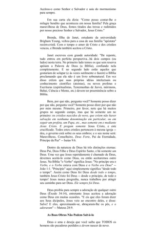 Aceitou-o como Senhor e Salvador e saiu do mormonismo
para sempre.
Em sua carta ela dizia: "Como posso contar-lhe o
milagre bendito que aconteceu em nossa família? Pela graça
maravilhosa de Deus, fomos tirados das trevas e redimidos
por nosso precioso Senhor e Salvador, Jesus Cristo."
Brenda, filha de Janet, estudante da universidade
Brigham Young, voltou para a casa de sua família "apóstata"
recém-cristã. Com o tempo o amor de Cristo e dos cristãos
venceu, e Brenda também aceitou a Cristo.
Janet escreveu com grande autoridade: "De repente,
tudo entrou em perfeita perspectiva...há dois campos (ou
lados) nesta terra. No primeiro lado temos os que sem reserva
apóiam a Palavra de Deus (a Bíblia), confiando nela
completamente. E no segundo lado estão aqueles que
gostariam de solapar (e às vezes sutilmente o fazem) a Bíblia
proclamando que ela não é um livro sobrenatural. Em vez
disso crêem que suas próprias idéias intelectuais ou
conhecimento científico (ateístas), ou novos profetas e
Escrituras (espiritualistas, Testemunhas de Jeová, mórmons,
Bahai, Ciência e Mente, etc.) devem ter preeminência sobre a
Bíblia.
Bem, por que não, pergunta você? Somente posso dizer
por que não, pergunta você? Somente posso dizer por que não
por mim mesmo. Primeiro, por favor, note que há muitos
grupos no segundo campo, mas que há somente um no
primeiro: os cristãos nascidos de novo, que crêem não haver
salvação em nenhuma denominação em particular, ou em
seguir um profeta, um Papa, etc., mas somente em e mediante
Jesus Cristo. E pregam somente Jesus Cristo, e este
crucificado. Todos estes cristãos pertencem à mesma igreja --
deu, o governo está sobre os seus ombros; e o seu nome será:
Maravilhoso, Conselheiro, Deus Forte, Pai da Eternidade,
Príncipe da Paz" -- Isaías 9:6.
Dentro da natureza de Deus há três distinções eternas:
Deus Pai, Deus Filho e Deus Espírito Santo, e há somente um
Deus. Uma vez que Jesus repetidamente é chamado de Deus,
devemos aceitá-lo como Deus, ou então aceitaremos outro
Jesus. Na Bíblia "o Verbo" significa Jesus: "No princípo era o
Verbo, e o Verbo estava com Deus e o Verbo era Deus" --
João 1:1. "Princípio" aqui simplesmente significa "desde todo
o tempo". Assim como Deus foi Deus desde todo o tempo,
também Jesus Cristo foi Deus -- desde o princípio, de todo o
tempo! Jesus nunca progrediu, nunca trabalhou por atingir
seu caminho para ser Deus. Ele sempre foi Deus.
Deus proibiu para sempre a adoração de qualquer outro
Deus (Êxodo 34:14), entretanto Jesus aceitou a adoração
como Deus em muitas ocasiões. "E eis que eles foram dizer
aos Seus dicípulos, Jesus veio ao encontro deles, e disse:
Salve! E eles, aproximando-se, abraçaram-lhe os pés, e o
adoraram" -- Mateus 28:9.
As Boas Obras Não Podem Salvá-lo
Deus o ama e deseja que você saiba que TODOS os
homens são pecadores perdidos e devem nascer de novo.
 