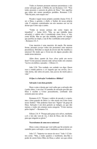 Todos os homens possuem natureza pecaminosa e não
existe salvação geral. A Bíblia diz em Romanos 3:23: "Pois
todos pecaram e carecem da glória de Deus." Isto significa
que todos nós somos pecadores perdidos. Romanos 3:10:
"Não há justo, nem sequer um."
Pecado é seguir nosso próprio caminho (Isaías 53:6). É
ser o Deus, o gerente, o chefe, o Senhor de nossa própria
vida. É estarmos centralizados em nós mesmos em vez de
deixar que Cristo seja o centro.
"Todas as nossas justiças são como trapos da
imundícia" -- Isaías 64:6; "Ora, ao que trabalha [para
salvação], o salário não é considerado como favor, e, sim,
como dívida. Mas ao que não trabalha, porém crê naquele
que justifica ao ímpio, a sua fé lhe é atribuída como justiça" -
- Romanos 4:4, 5.
Uma macieira é uma macieira: dá maçãs. Da mesma
forma, pecamos porque todos nós possuímos uma natureza
pecaminosa. Derrubar as maçãs da árvore não lhe modifica a
natureza! De modo que o livrar-nos de alguns pecados não
muda nossa natureza.
Além disso, quanto de boas obras pode um morto
fazer? Como pessoas naturais (não salvas) todos nós estamos
"mortos em delitos e pecados -- Efésios 2:1.
João 5:24: "Em verdade, em verdade vos digo: Quem
ouve a minha palavra e crê naquele que me enviou, tem a
vida eterna, não entra em juízo, mas passou da morte para a
vida."
O Que é a Salvação Verdadeira e Bíblica?
Salvação é um dom gratuito
Deus o ama e deseja que você saiba que a salvação não
é pelas obras, é um dom. O caminho da salvação provido por
Deus é receber a Cristo pessoalmente, confiando nele
somente para nos salvar.
Romanos 6:23: "Porque o salário do pecado é a morte,
mas o dom gratuito de Deus é a vida eterna em Cristo Jesus
nosso Senhor." Não podemos fazer-nos "dignos" da graça de
Deus. Salvação é um dom gratuito ao indigno, ao que não
merece, e todos nós estamos nesta categoria. "Cristo morreu
pelos ímpios" -- Romanos 5:6.
Efésios 2:8, 9: "Porque pela graça sois salvos, mediante
a fé; e isto não vem de vós, é dom de Deus; não de obras,
para que ninguém se glorie."
Necessitamos de uma nova natureza!
Deus o ama e deseja que você saiba que há somente um
caminho para a salvação, e esse é mediante o nascer de novo.
João 3:7: "Importa-vos nascer de novo." João 1:12 diz-
nos como. "Mas, a todos quantos o receberam, deu-lhes o
poder de serem feitos filhos de Deus; a saber: aos que crêem
 