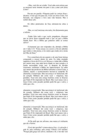 --Mac, você diz ser cristão. Você sabe com certeza que
se morresse neste instante iria para o céu a estar com Jesus
Cristo?
Pus-me em guarda:--Ninguém pode ter certeza disso--
declarei.--Creio que iria para céu. Creio em Jesus Cristo. Fui
batizado, sou religioso e levo uma vida honesta. Mas o
senhor disse sabe.
Os olhos penetrantes de Guy entraram-me alma a
dentro.
-Mac, se você morresse esta noite, iria diretamente para
o inferno.
-Tenho feito tudo o que vocês, pregadores, disseram
que eu devia fazer--respondi--tudo o que sei que a Bíblia
manda fazer. Diz a Bíblia que podemos saber se somos
salvos?
-Certamente que sim--respondeu ele, abrindo a Bíblia
em 1 João 5:13. "Estas cousas vos escrevi a fim de saberdes
que tendes a vida eterna, a vós outros que credes em o nome
de Filho de Deus."
Tive consciência de um espanto e de uma fome intensa
começando a crescer dentro de mim. Eu tinha estudado
capítulos e livros de O Livro de Mórmon, e tinha lido a Bíblia
por muitos anos, mas nada havia falado ao meu coração e à
minha necessidade como isso. A despeito de dúvidas
ocasionais, realmente a Bíblia me impressionava. Eu sabia
que muitas das profecias da Bíblia referentes a Jesus Cristo, a
cidades, nações e acontecimentos haviam-se cumprido fie
ultamento e ressurreição. Mas sua crença é só intelectual, não
do coração. Milhares são como você -- religiosos, mas
perdidos. Você tem uma crença histórica como se dissesse
que Pedro II foi imperador do Brasil. Mas você nunca veio a
Jesus Cristo como pecador perdido pedir-lhe que o salve, e
saber que o fez.
ultamento e ressurreição. Mas sua crença é só intelectual, não
do coração. Milhares são como você -- religiosos, mas
perdidos. Você tem uma crença histórica como se dissesse
que Pedro II foi imperador do Brasil. Mas você nunca veio a
Jesus Cristo como pecador perdido pedir-lhe que o salve, e
saber que o fez.
ultamento e ressurreição. Mas sua crença é só intelectual, não
do coração. Milhares são como você -- religiosos, mas
perdidos. Você tem uma crença histórica como se dissesse
que Pedro II foi imperador do Brasil. Mas você nunca veio a
Jesus Cristo como pecador perdido pedir-lhe que o salve, e
saber que o fez.
-Já lhe pedi que me salvasse, mas nunca cri realmente
que ele o fizesse.
-Você não percebe?--contra-atacou Guy.--A salvação é
pela fé, pela confiança, pela crença. Efésios 2:8,9 declara:
"Porque pela graça sois salvos, mediante a fé; e isto não vem
 