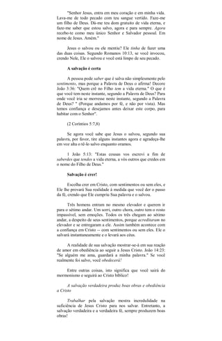 "Senhor Jesus, entra em meu coração e em minha vida.
Lava-me de todo pecado com teu sangue vertido. Faze-me
um filho de Deus. Dá-me teu dom gratuito de vida eterna, e
faze-me saber que estou salvo, agora e para sempre. Agora
recebo-te como meu único Senhor e Salvador pessoal. Em
nome de Jesus. Amém."
Jesus o salvou ou ele mentiu? Ele tinha de fazer uma
das duas coisas. Segundo Romanos 10:13, se você invocou,
crendo Nele, Ele o salvou e você está limpo de seu pecado.
A salvação é certa
A pessoa pode saber que é salva não simplesmente pelo
sentimento, mas porque a Palavra de Deus o afirma! Decore
João 3:36: "Quem crê no Filho tem a vida eterna." O que é
que você tem neste instante, segundo a Palavra de Deus? Para
onde você iria se morresse neste instante, segundo a Palavra
de Deus? " (Porque andamos por fé, e não por vista). Mas
temos confiança e desejamos antes deixar este corpo, para
habitar com o Senhor".
(2 Coríntios 5:7,8)
Se agora você sabe que Jesus o salvou, segundo sua
palavra, por favor, tire alguns instantes agora e agradeça-lhe
em voz alta o tê-lo salvo enquanto oramos.
1 João 5:13: "Estas cousas vos escrevi a fim de
saberdes que tendes a vida eterna, a vós outros que credes em
o nome do Filho de Deus."
Salvação é crer!
Escolha crer em Cristo, com sentimentos ou sem eles, e
Ele lhe provará Sua realidade à medida que você der o passo
da fé, crendo que Ele cumpriu Sua palavra e o salvou.
Três homens entram no mesmo elevador e querem ir
para o sétimo andar. Um sorri, outro chora, outro tem o rosto
impassível, sem emoções. Todos os três chegam ao sétimo
andar, a despeito de seus sentimentos, porque acreditaram no
elevador e se entregaram a ele. Assim também acontece com
a confiança em Cristo -- com sentimentos ou sem eles. Ele o
salvará instantaneamente e o levará aos céus.
A realidade de sua salvação mostrar-se-á em sua reação
de amor em obediência ao seguir a Jesus Cristo. João 14:23:
"Se alguém me ama, guardará a minha palavra." Se você
realmente foi salvo, você obedecerá!
Entre outras coisas, isto significa que você sairá do
mormonismo e seguirá ao Cristo bíblico!
A salvação verdadeira produz boas obras e obediência
a Cristo
Trabalhar pela salvação mostra incredulidade na
suficiência de Jesus Cristo para nos salvar. Entretanto, a
salvação verdadeira e a verdadeira fé, sempre produzem boas
obras!
 