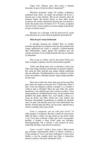 Tiago 2:20: "Queres, pois, ficar certo, ó homem
insensato, de que a fé sem as obras é inoperante?"
Macieiras produzem maçãs. Os cristãos verdadeiros
produzem boas obras. As maçãs são produtos da árvore e
provam que é uma macieira. Mas já era macieira antes de
produzir maçãs. Da mesma forma, as boas obras nunca
produzem um cristão; meramente provam que essa pessoa é
cristã. De acordo com 2 Coríntios 5:17: "E assim, se alguém
está em Cristo, é nova criatura: as cousas antigas já passaram;
eis que se fizeram novas."
Devemos ter a salvação a fim de demonstrá-la, assim
como devemos ter o carro antes de podermos demonstrá-lo!
Mais do que Crença Intelectual
A salvação funciona de verdade? Para os cristãos
nominais que podem ser religiosos mas que têm somente uma
crença intelectual em Cristo, a resposta é definitivamente
não! Infelizmente, muitas igrejas têm membros que são
cristãos nominais. Eu fui cristão nominal. Dos tais os cultistas
se alimentam.
Para os que se voltam, com fé, para Jesus Cristo com
todo o coração, a reposta é um sim emocionante e grande!
Tenho uma dívida para com os mórmons e para com
John, meu amigo mórmon, mencionado no primeiro capítulo.
Por causa de John, descobri que minha religião intelectual
não era suficiente. Verdadeiramente vim a conhecer a Cristo
como meu Senhor e Salvador pessoal. Agora desejo partilhá-
lo com você.
Deus ama a todos nós, tanto, tanto que enviou seu Filho
para verter seu sangue na cruz por nós. E ainda mais, Deus o
ama. Você está disposto a deixar o pecado e a si mesmo e
voltar-se para o Salvador? Deus diz que todos nós somos
pecadores, e isto significa que todos estamos perdidos. Você
jamais poderá ser verdadeiramente salvo, até que admita estar
perdido! Até poder admitir isso, você insulta a Deus, e o
acusa de deixar seu Filho morrer por você embora não
houvesse necessidade! Examinemos o caminho da salvação
uma vez mais. Sua decisão acerca de Cristo determinará seu
destino. Oramos para que Deus, em seu amor, capacite-nos a
tornar o caminho claro como cristal.
Como é, exatamente, que me volto para Cristo? "A
todos quantos o receberam, deu-lhes o poder de serem feitos
filhos de Deus; a saber: aos que crêem no seu nome" (João
1:12). Você deve confessar a Deus que você é um pecador
perdido, e receber a Jesus Cristo como seu Salvador.
Instantaneamente, Ele o salvará e você nascerá de novo,
como filho de Deus, com uma nova natureza.
Como o recebo? Aceite a Jesus como o Deus eterno
que ressurgiu corporeamente dentre os mortos. Confesse a
Cristo, porque se "com a tua boca confessares a Jesus como
Senhor, e em teu coração creres que Deus o ressuscitou
dentre os mortos, será salvo" (Romanos 10:9).
 