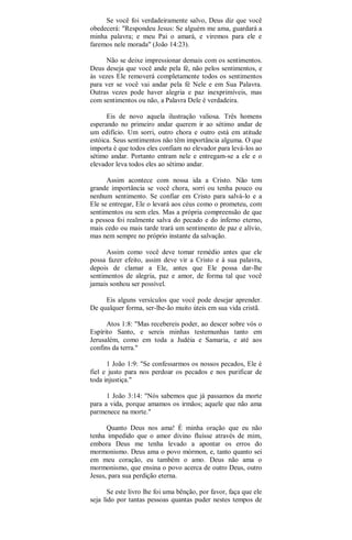 Se você foi verdadeiramente salvo, Deus diz que você
obedecerá: "Respondeu Jesus: Se alguém me ama, guardará a
minha palavra; e meu Pai o amará, e viremos para ele e
faremos nele morada" (João 14:23).
Não se deixe impressionar demais com os sentimentos.
Deus deseja que você ande pela fé, não pelos sentimentos, e
às vezes Ele removerá completamente todos os sentimentos
para ver se você vai andar pela fé Nele e em Sua Palavra.
Outras vezes pode haver alegria e paz inexprimíveis, mas
com sentimentos ou não, a Palavra Dele é verdadeira.
Eis de novo aquela ilustração valiosa. Três homens
esperando no primeiro andar querem ir ao sétimo andar de
um edifício. Um sorri, outro chora e outro está em atitude
estóica. Seus sentimentos não têm importância alguma. O que
importa é que todos eles confiam no elevador para levá-los ao
sétimo andar. Portanto entram nele e entregam-se a ele e o
elevador leva todos eles ao sétimo andar.
Assim acontece com nossa ida a Cristo. Não tem
grande importância se você chora, sorri ou tenha pouco ou
nenhum sentimento. Se confiar em Cristo para salvá-lo e a
Ele se entregar, Ele o levará aos céus como o prometeu, com
sentimentos ou sem eles. Mas a própria compreensão de que
a pessoa foi realmente salva do pecado e do inferno eterno,
mais cedo ou mais tarde trará um sentimento de paz e alívio,
mas nem sempre no próprio instante da salvação.
Assim como você deve tomar remédio antes que ele
possa fazer efeito, assim deve vir a Cristo e à sua palavra,
depois de clamar a Ele, antes que Ele possa dar-lhe
sentimentos de alegria, paz e amor, de forma tal que você
jamais sonhou ser possível.
Eis alguns versículos que você pode desejar aprender.
De qualquer forma, ser-lhe-ão muito úteis em sua vida cristã.
Atos 1:8: "Mas recebereis poder, ao descer sobre vós o
Espírito Santo, e sereis minhas testemunhas tanto em
Jerusalém, como em toda a Judéia e Samaria, e até aos
confins da terra."
1 João 1:9: "Se confessarmos os nossos pecados, Ele é
fiel e justo para nos perdoar os pecados e nos purificar de
toda injustiça."
1 João 3:14: "Nós sabemos que já passamos da morte
para a vida, porque amamos os irmãos; aquele que não ama
parmenece na morte."
Quanto Deus nos ama! É minha oração que eu não
tenha impedido que o amor divino fluísse através de mim,
embora Deus me tenha levado a apontar os erros do
mormonismo. Deus ama o povo mórmon, e, tanto quanto sei
em meu coração, eu também o amo. Deus não ama o
mormonismo, que ensina o povo acerca de outro Deus, outro
Jesus, para sua perdição eterna.
Se este livro lhe foi uma bênção, por favor, faça que ele
seja lido por tantas pessoas quantas puder nestes tempos de
 