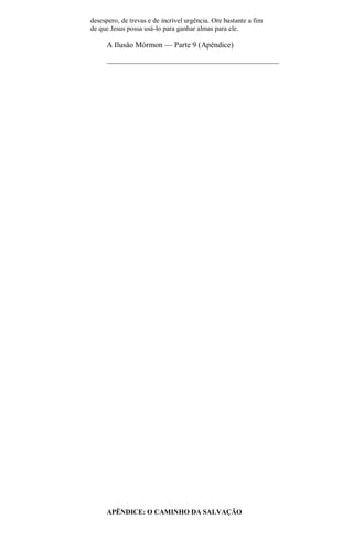 desespero, de trevas e de incrível urgência. Ore bastante a fim
de que Jesus possa usá-lo para ganhar almas para ele.
A Ilusâo Mórmon — Parte 9 (Apêndice)
APÊNDICE: O CAMINHO DA SALVAÇÃO
 